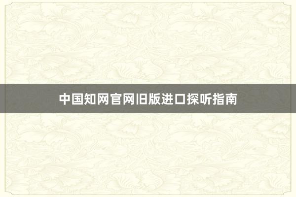 中国知网官网旧版进口探听指南