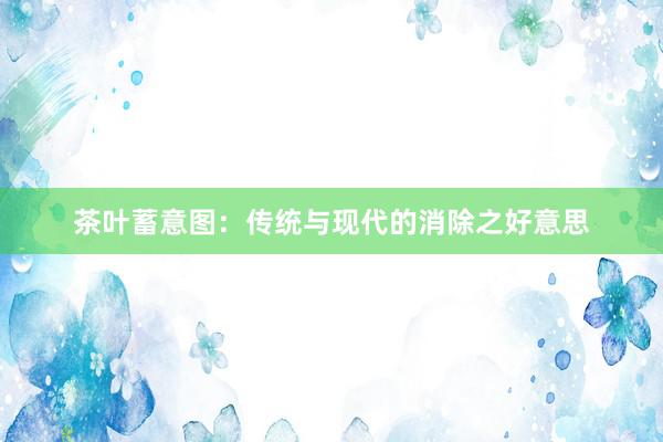 茶叶蓄意图:传统与现代的消除之好意思